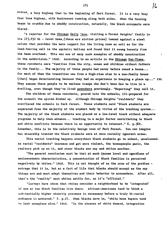® Ix  AYERSE, 4 busy highvay that 1s the beginaing of Park  rest. 1t 1s & very sy four Lane highiay, ¥1th bustnestes rumning along both sides. hen the houstng beran to cruable dus o shoddy construction, naturally, the black occupants vere Mared  “A reporter for the Chicago Latly feus, visiting a Forest Helghts’ fastly in 115 323,25 b1 - evel bome, (these ace sixties prices) Lewned aganat & stesl colusn that provides the sain support for the living roon as vell as for the Loud-tearing ll 1n the upctates halluay asd found that 1 svung loosely f-on the besn ovechesd. This vas one of many such exaaples of shoddy construction - 1n the subdivision.” 1bid. According to an article in the Chiceso Sun-Tises, these restdents vers “Tanilien fron the city, vosen and childran vithout fathers 1n the fantly... The majority of these people had never befora owmed  house... for 205t of then the transition vas fron & higherise slua to  one-fanily house (1hat) began detertorating becasee they had no expertence in kesping o place up. They assune thene people to be sanless trasps uho don’t know bow 1o 1ive in & duelling, even though they’ve 1ived someuhere proviouely. “Reporting® they call it.  The children of these residents, poured nto the schaols; 11-prepared for the assault the eysten dished up.  Although Chicago flelghts “residents” they overfloved the echools in fark orest. These students sald “Black stulents are “epsrated fron the maority of the student tody by virtus of the tracking syate The majority of the black students are placed on a lou-level track ithout adequate IogTas o help then advance... tracking 1s & sajor factor contributing to black and White conflicts because there 1s 5o opportuntty to intersct.” 6. p.62. Aenesber, this 1s 1 the relatively benign town of Fack Forest. You can inagine hox atseratly trested the black stadents vere st mors Tacially iguorant axe  -  This racist tracking happens everyuhere Black students g0 to achool, unelconed. A8 Tacial “Incidents” Increace and got sore vislent, the tomspeople panie, the Fealtors pick up on 1t, and steer blacks one say and whites another.  “The general conclucton must be that at each tacone Level and rgardles soctoscononte characteristics, & concenteation of Mack fantlie negatively by wnite: outrage that 1t 1  of  1o percatved " 1M€. Thie 15 not thought of as the erux of the probl bt ac & fact of 11fa that blacks should sccept s the vay  Uhings are and sust adapt thenselves and thelr behavior o accorodate. After all, trat’n the “reslity” sost uhites settle for, 5 145 "offictal.  “Gurveyn have chom that vhites consider & nelchtorhood to be ‘lntegrated’ 16 one or two Black fantlies live there.  African-Anericans tend to think & “ubrtantislly Wigher nisority presence 1o necessary before a truly bi-ractal Anblance 13 achieved.” 7. p.15. dhen blacks sove in, “White hose buyers tend 40 look seasplace slre. 1b4d. “In the abence of shite dessad, integration 